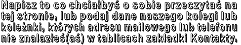 Napisz to co chciałbyś o sobie przeczytać na  tej stronie, lub podaj dane naszego kolegi lub  koleżnki, których adresu mailowego lub telefonu  nie znalazłeś(aś) w tablicach zakładki Kontakty. 